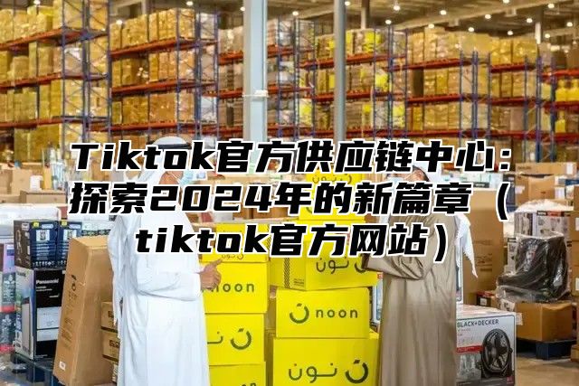 Tiktok官方供应链中心：探索2025年的新篇章tiktok官方网站