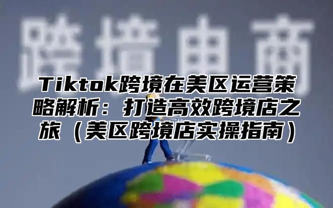Tiktok跨境在美区运营策略解析：打造高效跨境店之旅美区跨境店实操指南