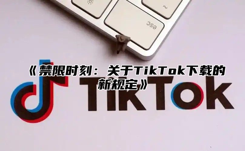 禁限时刻：关于TikTok下载的新规定