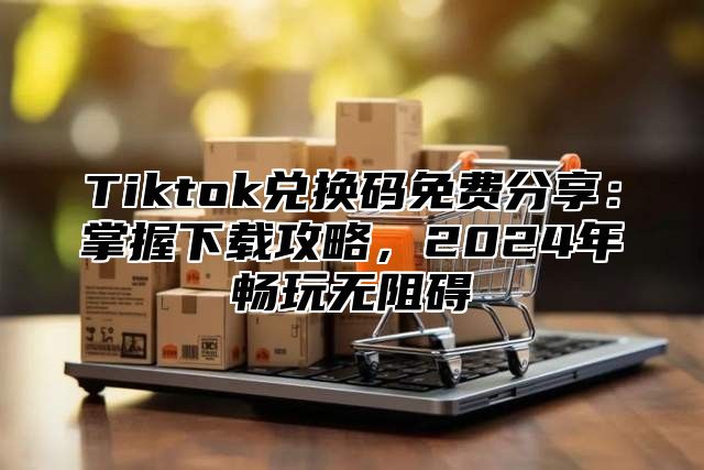 Tiktok兑换码免费分享：掌握下载攻略，2025年畅玩无阻碍