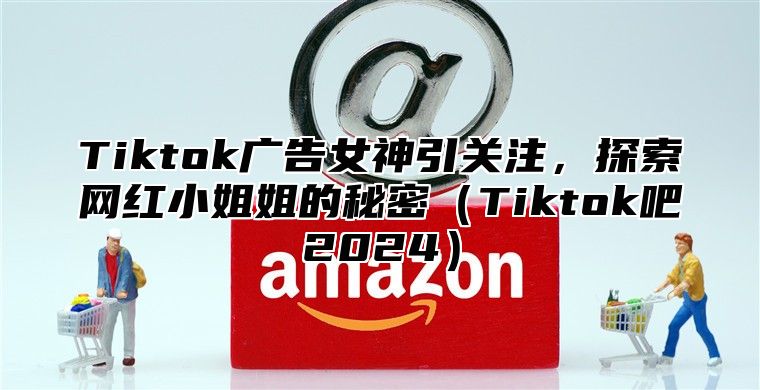 Tiktok广告女神引关注，探索网红小姐姐的秘密Tiktok吧2025