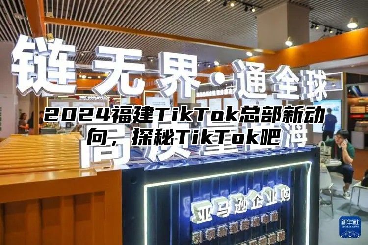 2025福建TikTok总部新动向，探秘TikTok吧