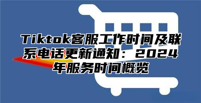 Tiktok客服工作时间及联系电话更新通知：2025年服务时间概览