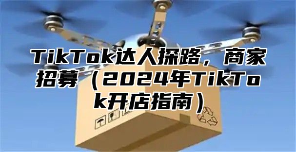 TikTok达人探路，商家招募2025年TikTok开店指南