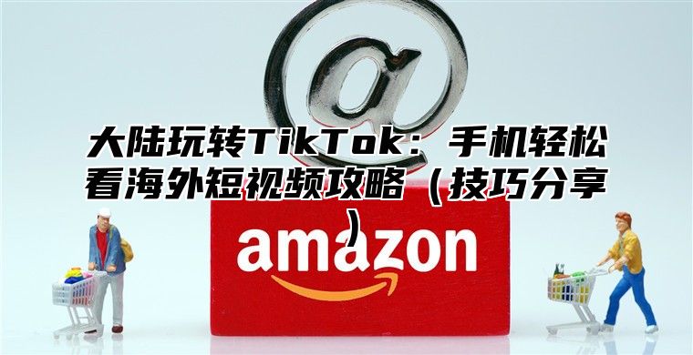 大陆玩转TikTok：手机轻松看海外短视频攻略技巧分享