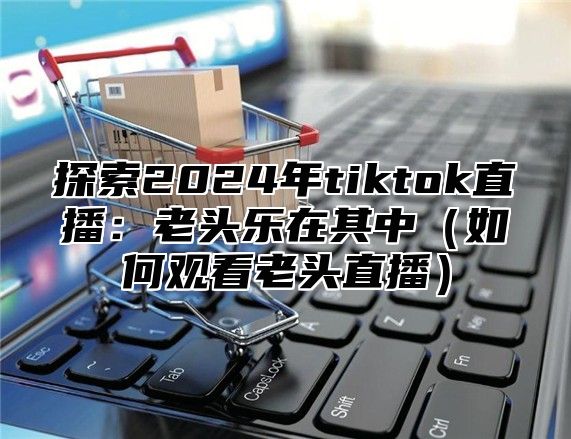 探索2025年tiktok直播：老头乐在其中如何观看老头直播