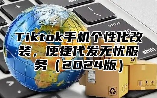 Tiktok手机个性化改装，便捷代发无忧服务2025版
