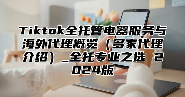 Tiktok全托管电器服务与海外代理概览多家代理介绍_全托专业之选 2025版