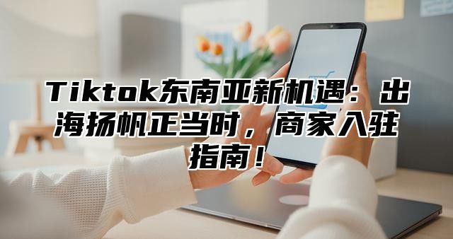 Tiktok东南亚新机遇：出海扬帆正当时，商家入驻指南！