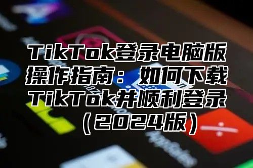 TikTok登录电脑版操作指南：如何下载TikTok并顺利登录2025版