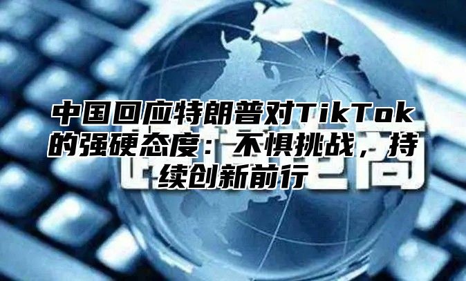 中国回应特朗普对TikTok的强硬态度：不惧挑战，持续创新前行