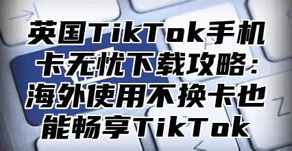 英国TikTok手机卡无忧下载攻略：海外使用不换卡也能畅享TikTok