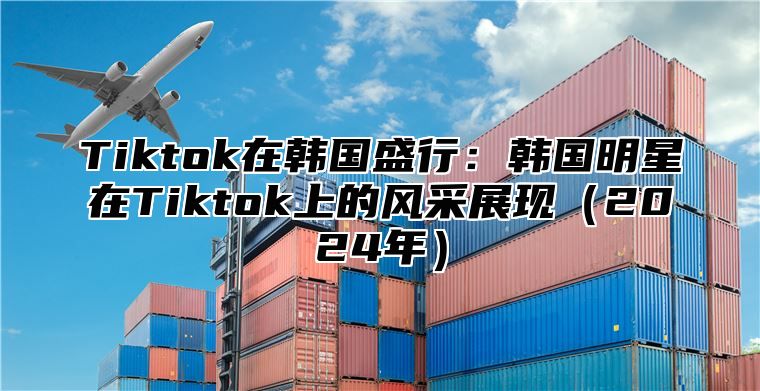 Tiktok在韩国盛行：韩国明星在Tiktok上的风采展现2025年