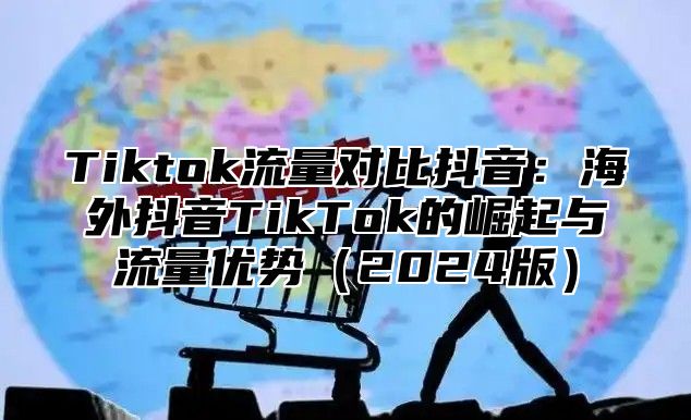 Tiktok流量对比抖音：海外抖音TikTok的崛起与流量优势2025版
