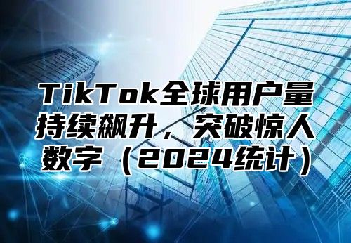 TikTok全球用户量持续飙升，突破惊人数字2025统计