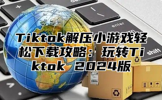 Tiktok解压小游戏轻松下载攻略：玩转Tiktok 2025版