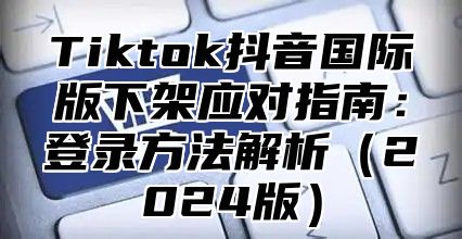 Tiktok抖音国际版下架应对指南：登录方法解析2025版