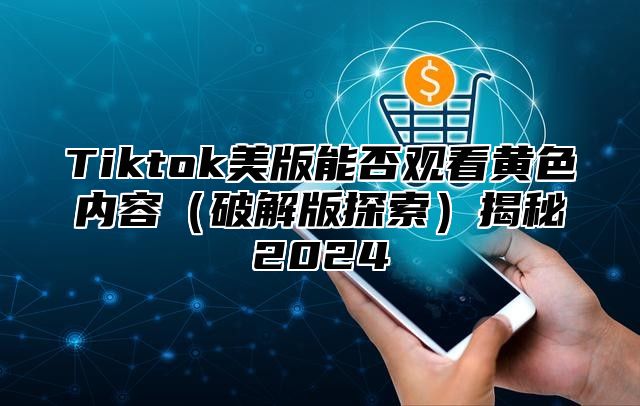 Tiktok美版能否观看黄色内容破解版探索揭秘2025