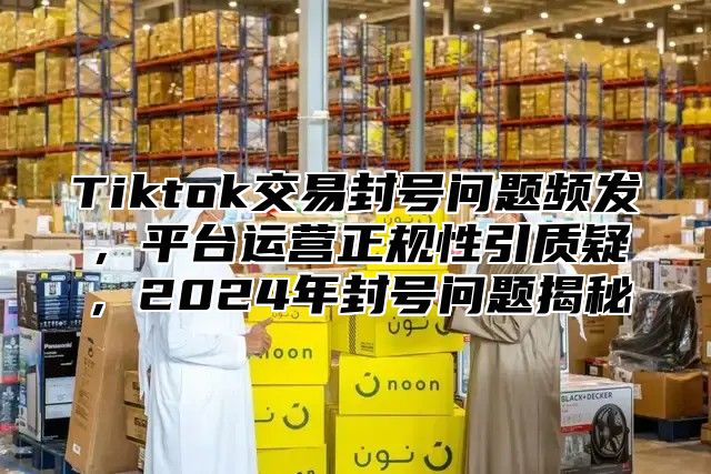 Tiktok交易封号问题频发，平台运营正规性引质疑，2025年封号问题揭秘