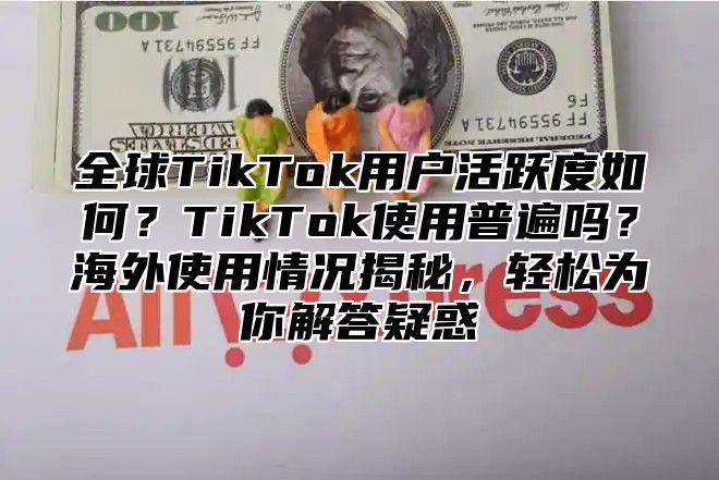 全球TikTok用户活跃度如何？TikTok使用普遍吗？海外使用情况揭秘，轻松为你解答疑惑