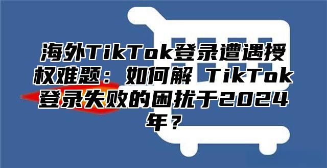 海外TikTok登录遭遇授权难题：如何解冔TikTok登录失败的困扰于2025年？