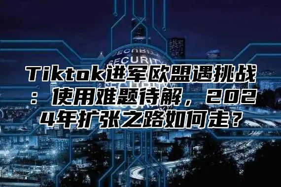 Tiktok进军欧盟遇挑战：使用难题待解，2025年扩张之路如何走？