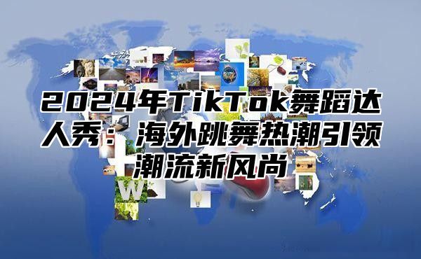 2025年TikTok舞蹈达人秀：海外跳舞热潮引领潮流新风尚