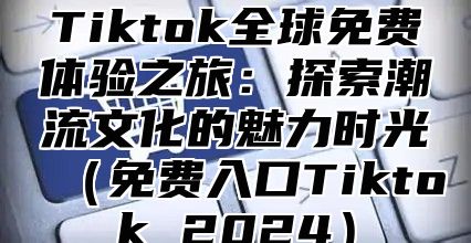 Tiktok全球免费体验之旅：探索潮流文化的魅力时光免费入口Tiktok 2025