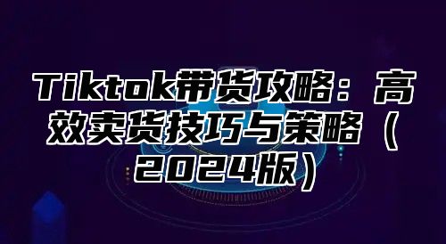 Tiktok带货攻略：高效卖货技巧与策略2025版