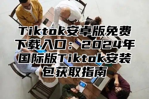 Tiktok安卓版免费下载入口：2025年国际版Tiktok安装包获取指南