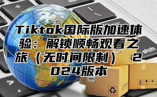 Tiktok国际版加速体验：解锁顺畅观看之旅无时间限制 2025版本