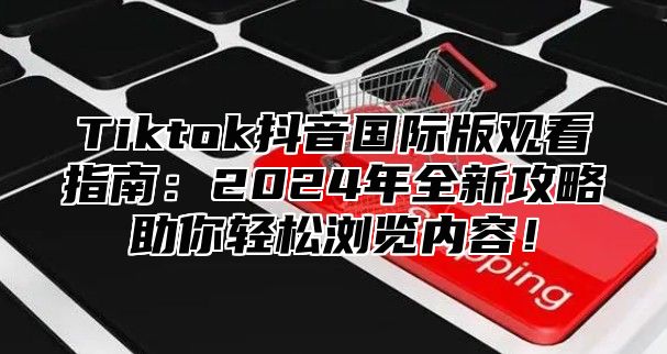 Tiktok抖音国际版观看指南：2025年全新攻略助你轻松浏览内容！