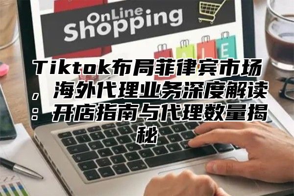 Tiktok布局菲律宾市场，海外代理业务深度解读：开店指南与代理数量揭秘