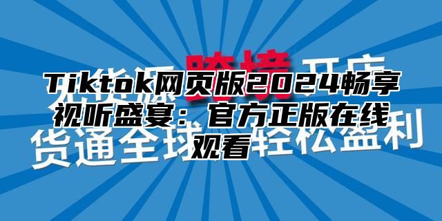 Tiktok网页版2025畅享视听盛宴：官方正版在线观看
