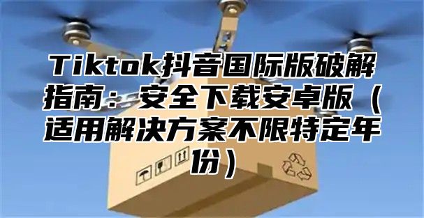 Tiktok抖音国际版破解指南：安全下载安卓版适用解决方案不限特定年份