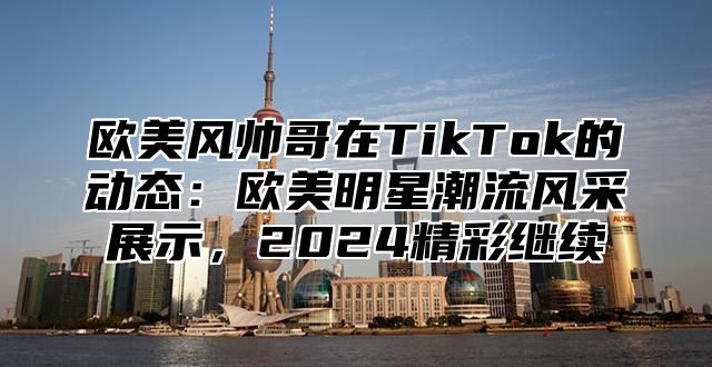 欧美风帅哥在TikTok的动态：欧美明星潮流风采展示，2025精彩继续