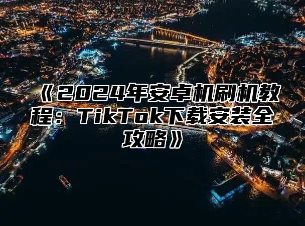 2025年安卓机刷机教程：TikTok下载安装全攻略