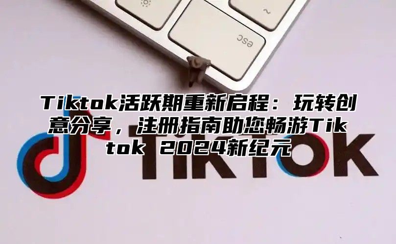 Tiktok活跃期重新启程：玩转创意分享，注册指南助您畅游Tiktok 2025新纪元