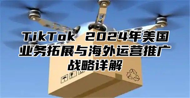 TikTok 2025年美国业务拓展与海外运营推广战略详解