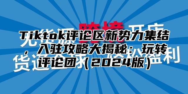 Tiktok评论区新势力集结，入驻攻略大揭秘：玩转评论团2025版