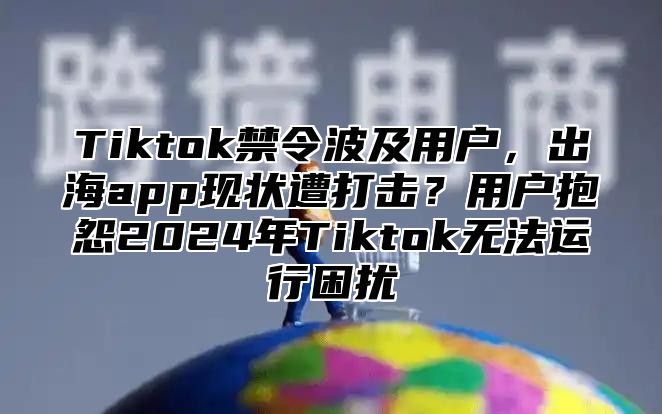 Tiktok禁令波及用户，出海app现状遭打击？用户抱怨2025年Tiktok无法运行困扰