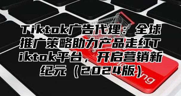 Tiktok广告代理：全球推广策略助力产品走红Tiktok平台，开启营销新纪元2025版