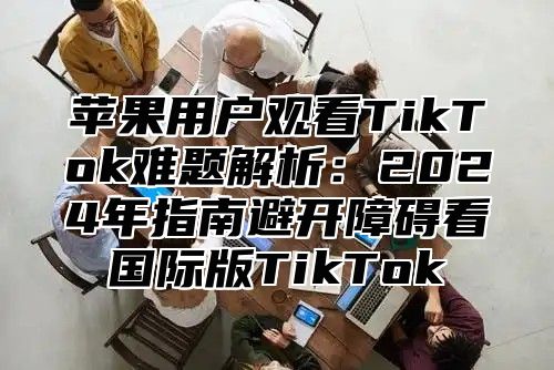 苹果用户观看TikTok难题解析：2025年指南避开障碍看国际版TikTok