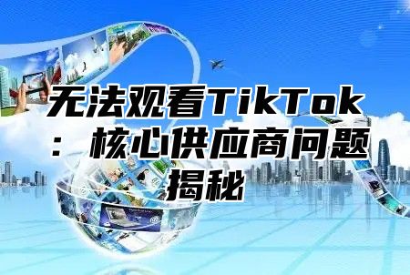 无法观看TikTok：核心供应商问题揭秘