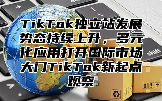 TikTok独立站发展势态持续上升，多元化应用打开国际市场大门TikTok新起点观察