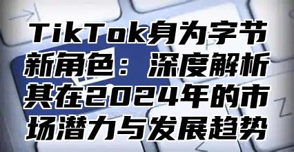 TikTok身为字节新角色：深度解析其在2025年的市场潜力与发展趋势