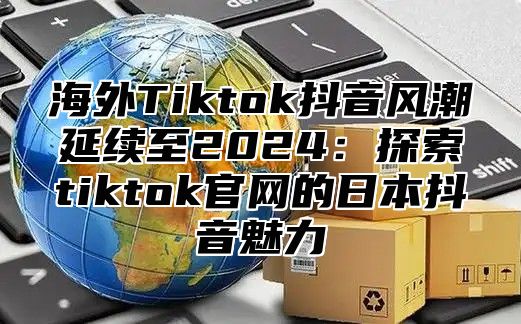 海外Tiktok抖音风潮延续至2025探索tiktok官网的日本抖音魅力