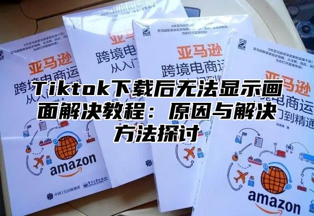 Tiktok下载后无法显示画面解决教程：原因与解决方法探讨