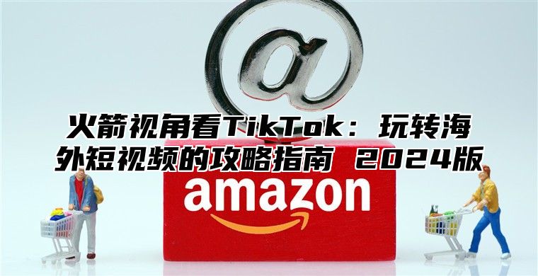 火箭视角看TikTok：玩转海外短视频的攻略指南 2025版