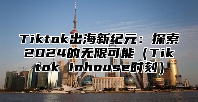 Tiktok出海新纪元：探索2025的无限可能Tiktok inhouse时刻